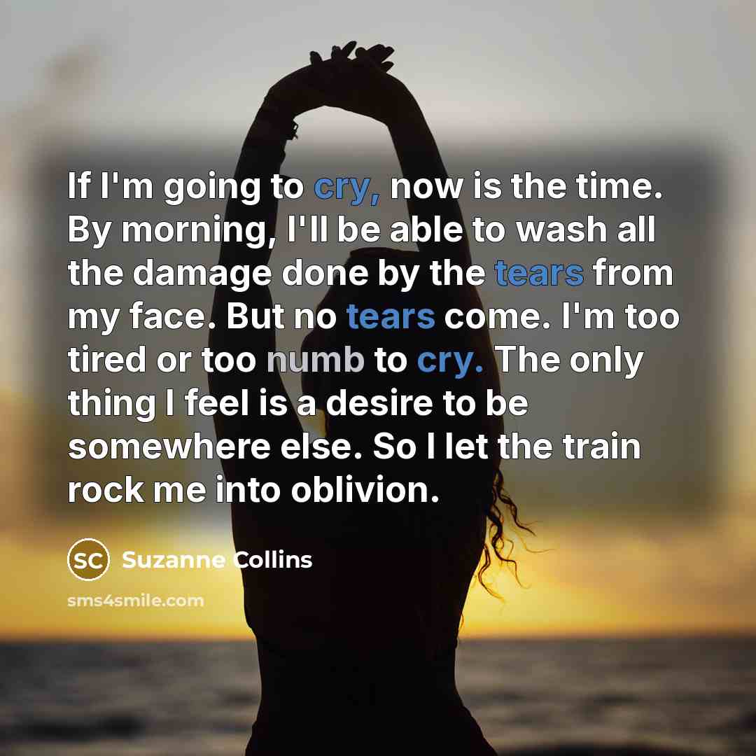 “If I'm going to cry, now is the time. By morning, I'll be able to wash all the damage done by the tears from my face. But no tears come. I'm too tired or too numb to cry. The only thing I feel is a desire to be somewhere else. So I let the train rock me into oblivion.” quote by Suzanne Collins