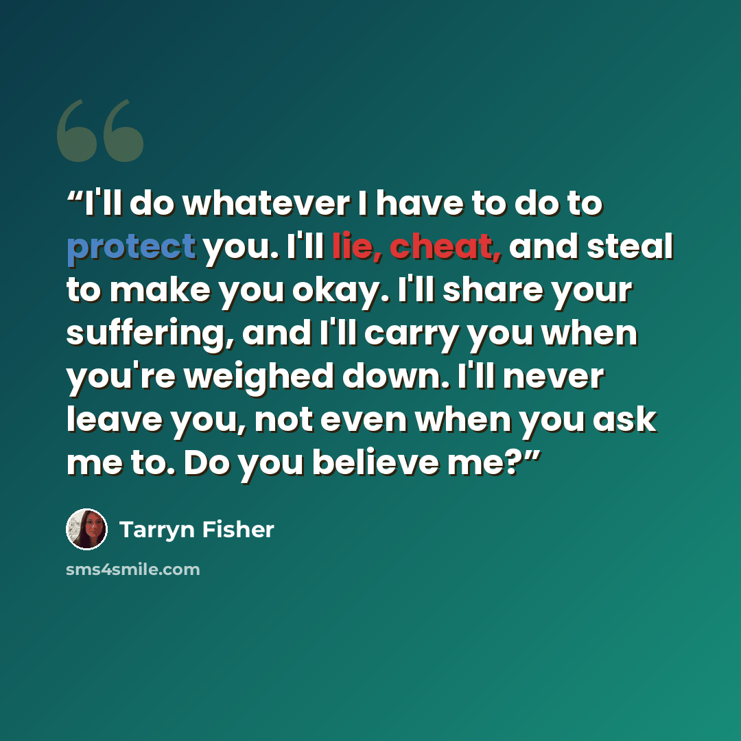 “I'll do whatever I have to do to protect you. I'll lie, cheat, and steal to make you okay. I'll share your suffering, and I'll carry you when you're weighed down. I'll never leave you, not even when you ask me to. Do you believe me?” quote by Tarryn Fisher