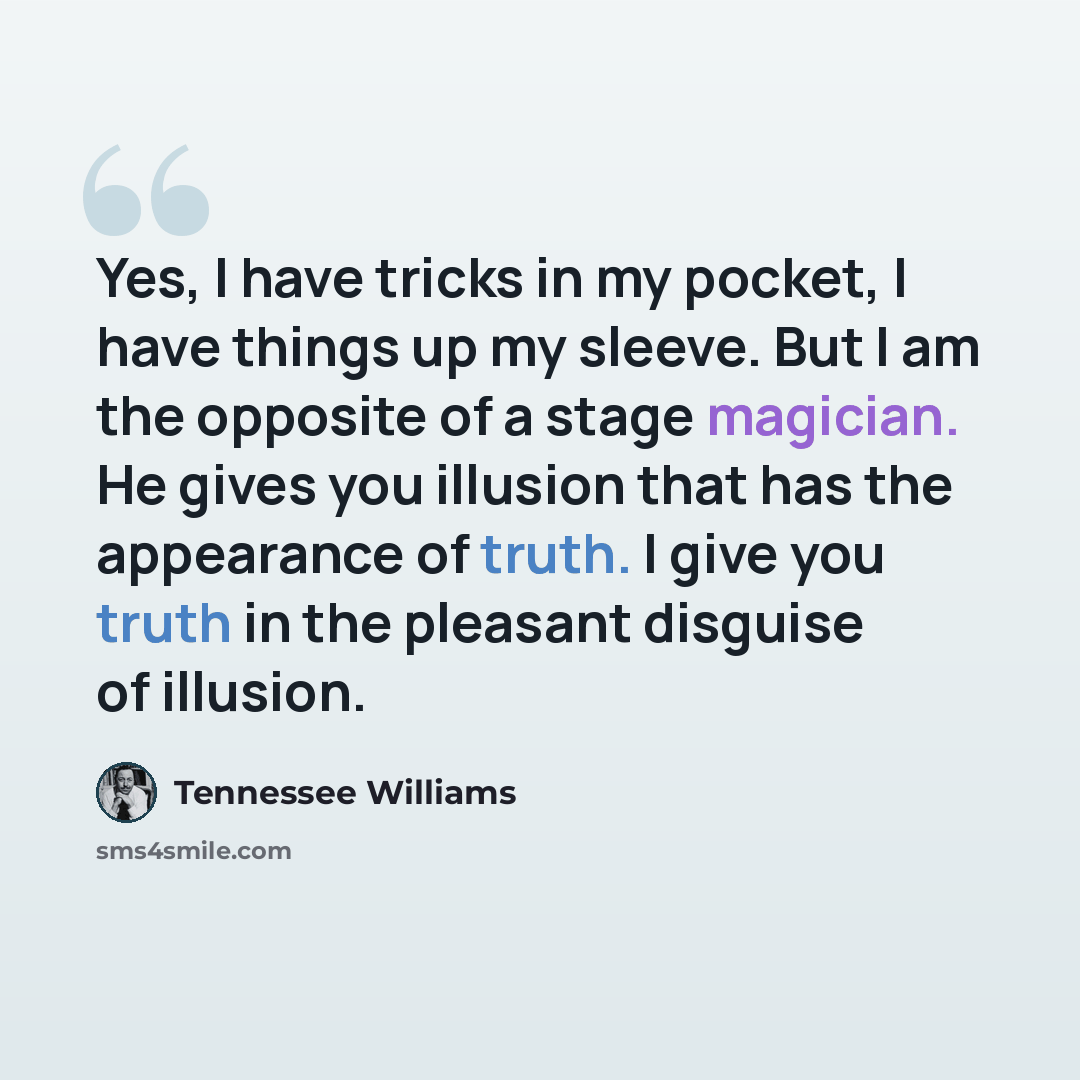 “Yes, I have tricks in my pocket, I have things up my sleeve. But I am the opposite of a stage magician. He gives you illusion that has the appearance of truth. I give you truth in the pleasant disguise of illusion.” quote by Tennessee Williams