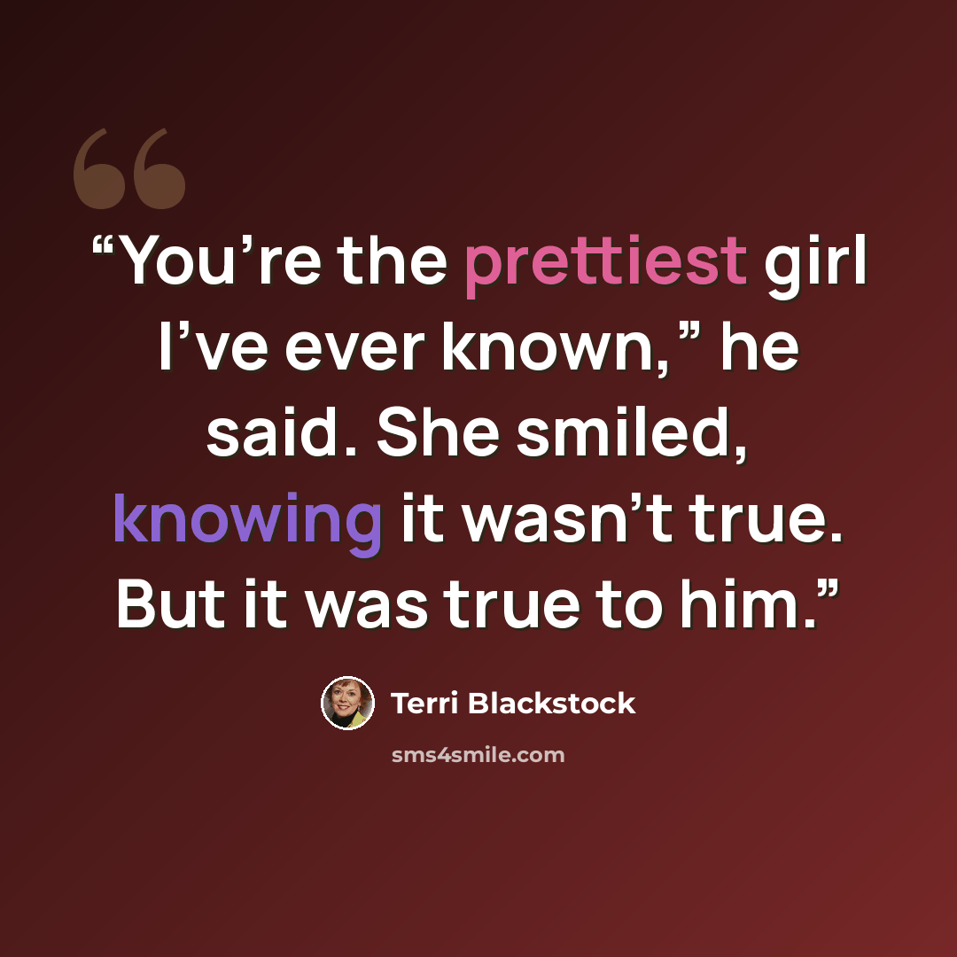“You’re the prettiest girl I’ve ever known,” he said. She smiled, knowing it wasn’t true. But it was true to him.” quote by Terri Blackstock
