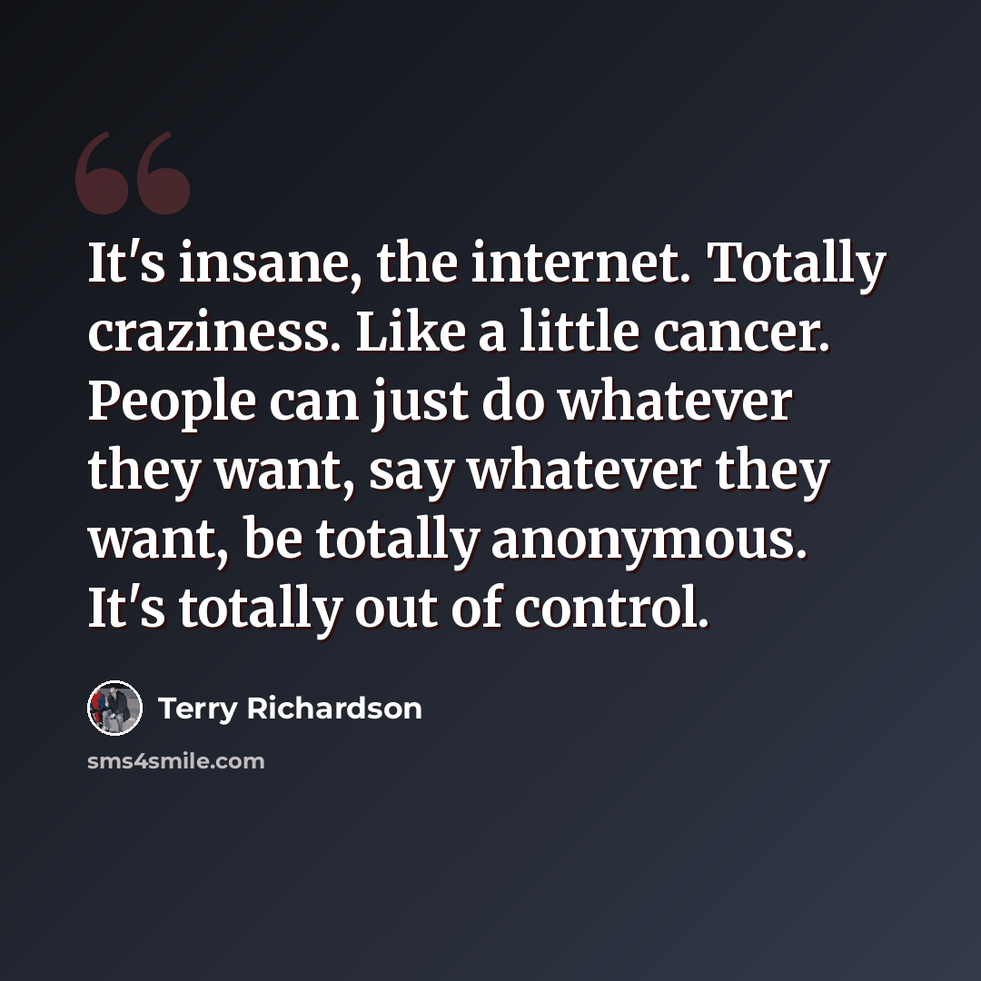 “It's insane, the internet. Totally craziness. Like a little cancer. People can just do whatever they want, say whatever they want, be totally anonymous. It's totally out of control.” quote by Terry Richardson