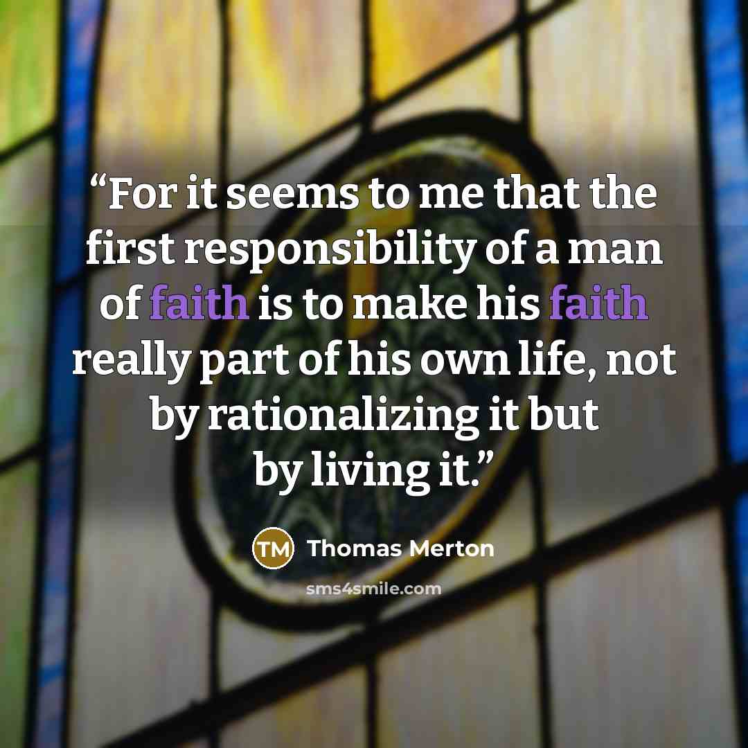 “For it seems to me that the first responsibility of a man of faith is to make his faith really part of his own life, not by rationalizing it but by living it.” quote by Thomas Merton