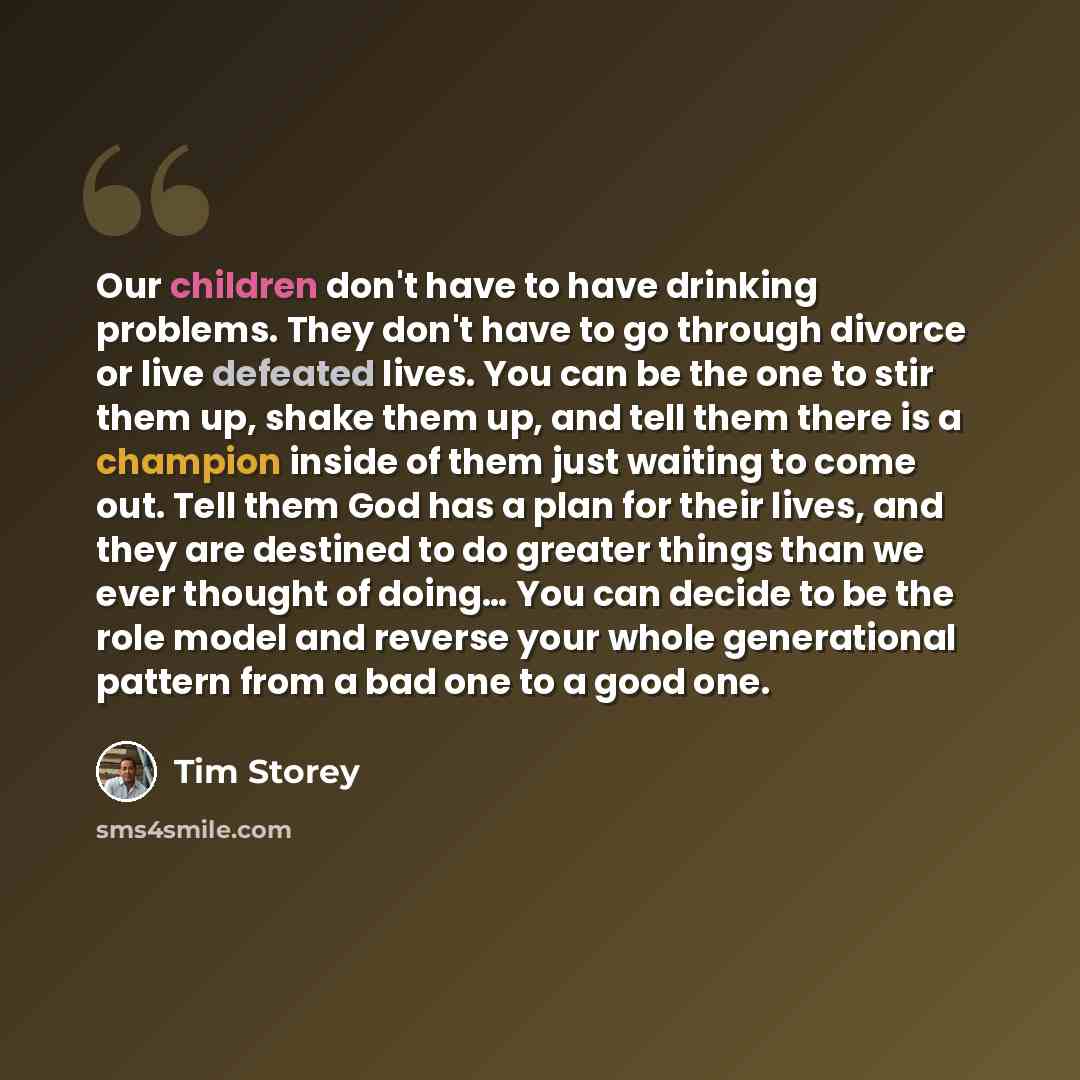 “Our children don't have to have drinking problems. They don't have to go through divorce or live defeated lives. You can be the one to stir them up, shake them up, and tell them there is a champion inside of them just waiting to come out. Tell them God has a plan for their lives, and they are…” quote by Tim Storey
