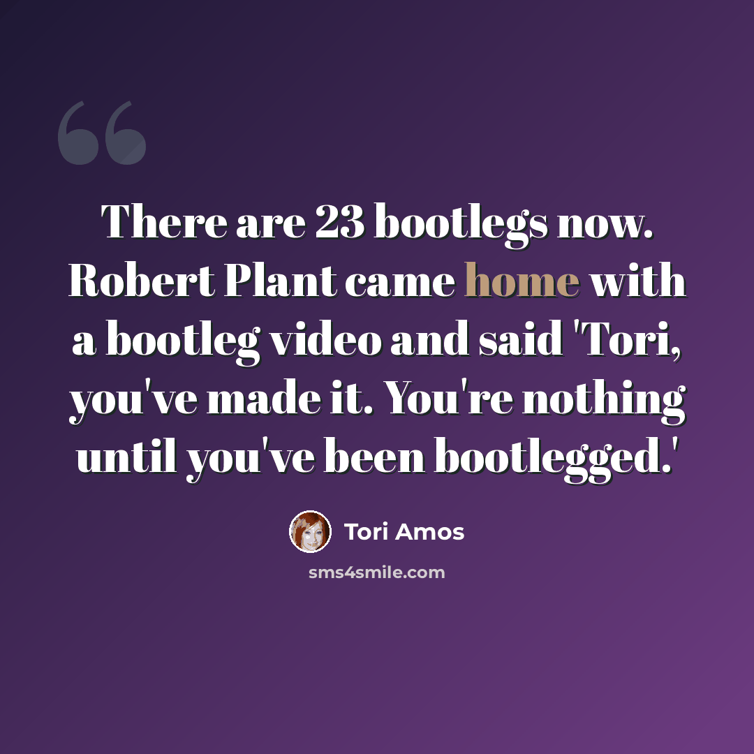 “There are 23 bootlegs now. Robert Plant came home with a bootleg video and said 'Tori, you've made it. You're nothing until you've been bootlegged.'” quote by Tori Amos