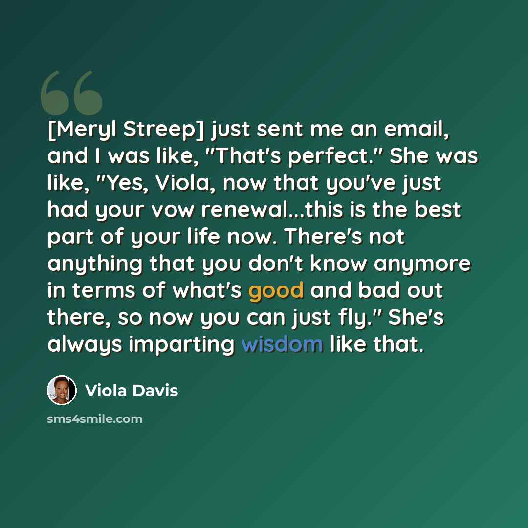 “[Meryl Streep] just sent me an email, and I was like, "That's perfect." She was like, "Yes, Viola, now that you've just had your vow renewal...this is the best part of your life now. There's not anything that you don't know anymore in terms of what's good and bad out there, so now you can just…” quote by Viola Davis