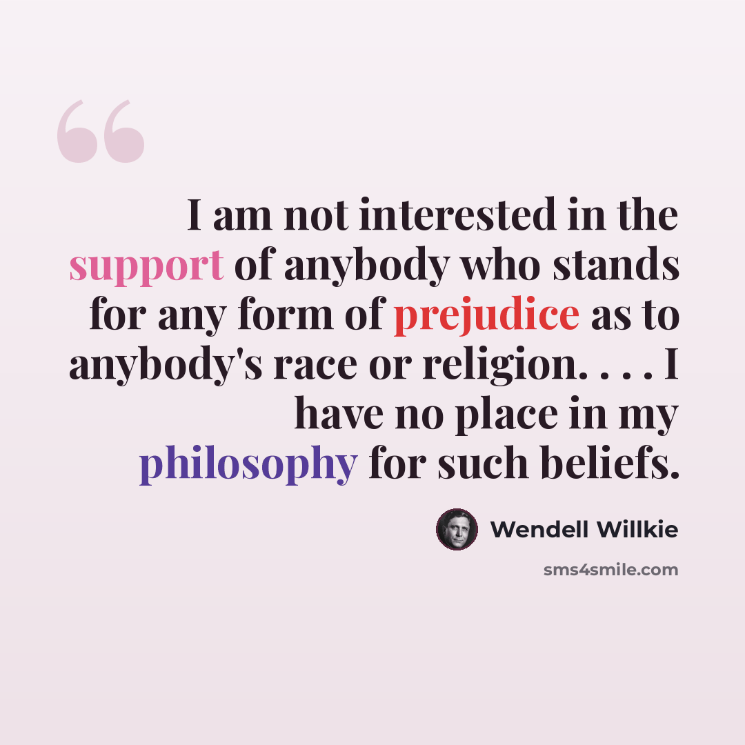 “I am not interested in the support of anybody who stands for any form of prejudice as to anybody's race or religion. . . . I have no place in my philosophy for such beliefs.” quote by Wendell Willkie