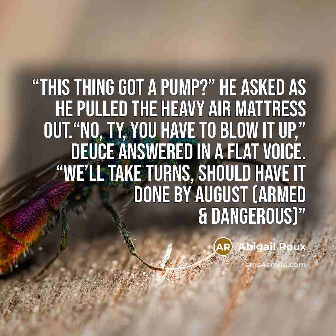 “This thing got a pump?” he asked as he pulled the heavy air mattress out.“No, Ty, you have to blow it up,” Deuce answered in a flat voice. “We’ll take turns, should have it done by August (Armed & dangerous)” quote by Abigail Roux
