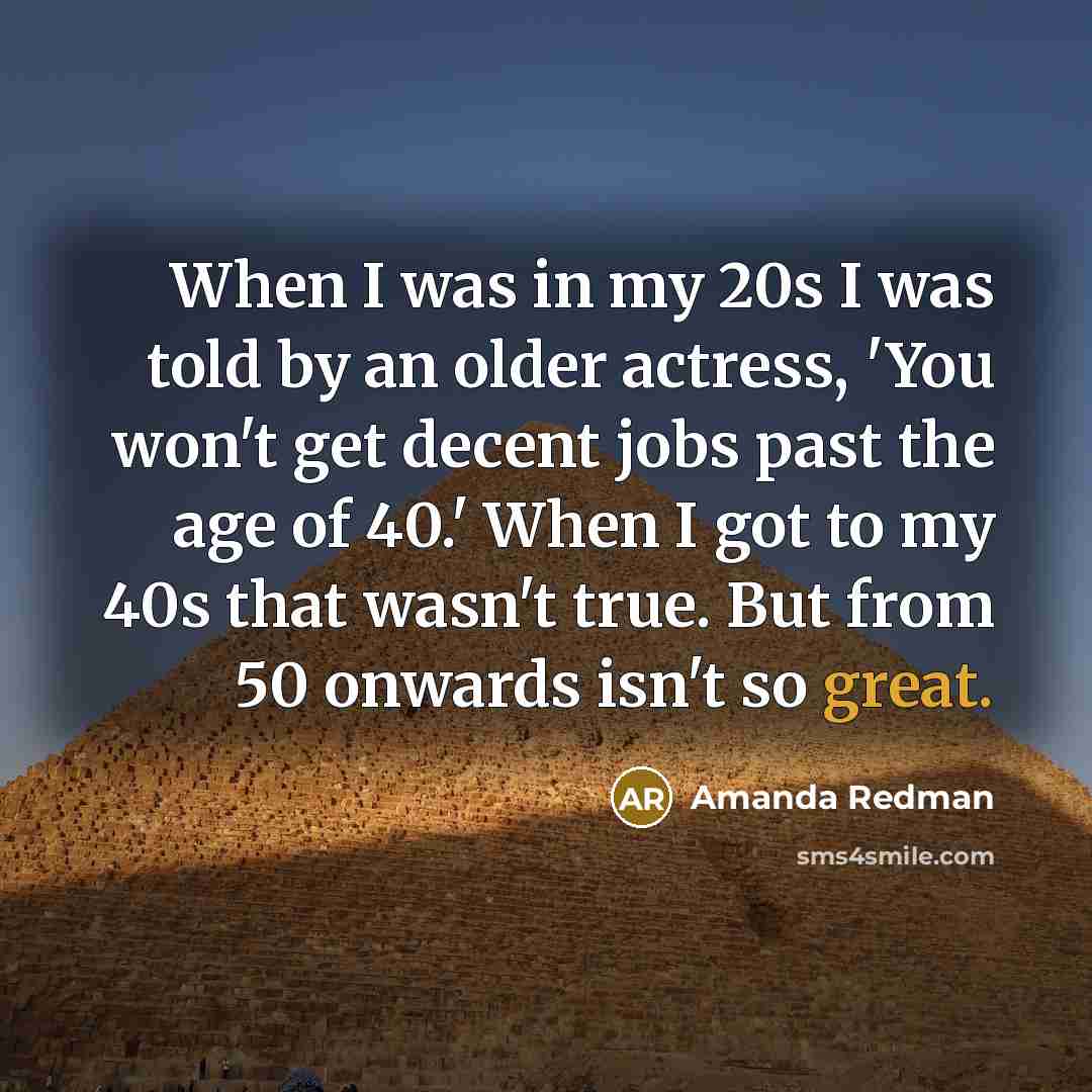 “When I was in my 20s I was told by an older actress, 'You won't get decent jobs past the age of 40.' When I got to my 40s that wasn't true. But from 50 onwards isn't so great.” quote by Amanda Redman