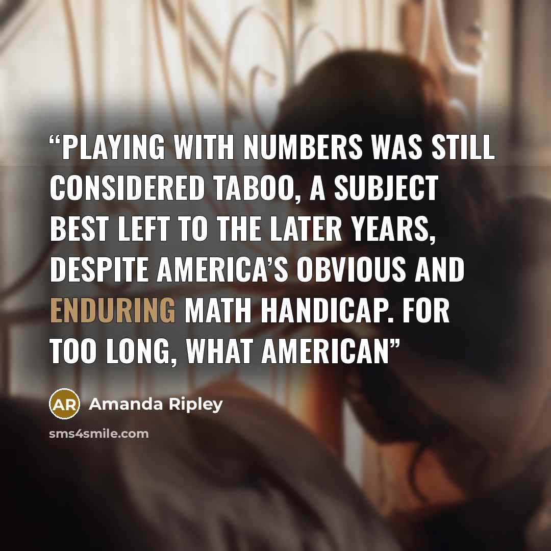 “playing with numbers was still considered taboo, a subject best left to the later years, despite America’s obvious and enduring math handicap. For too long, what American” quote by Amanda Ripley