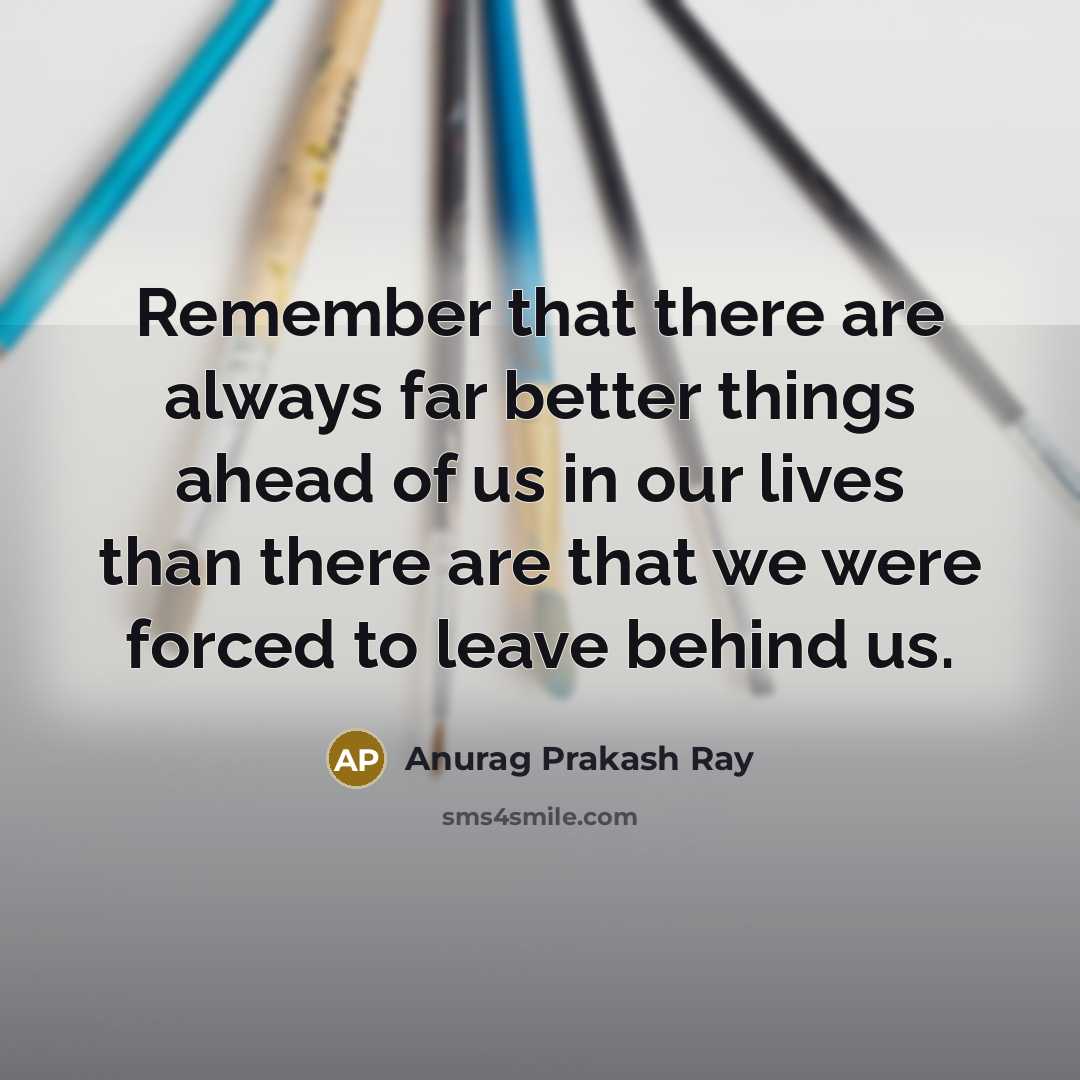 “Remember that there are always far better things ahead of us in our lives than there are that we were forced to leave behind us.” quote by Anurag Prakash Ray