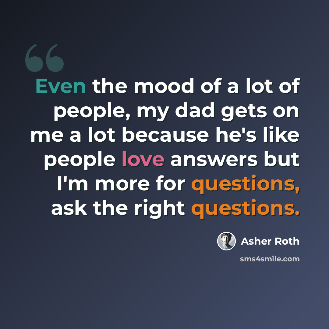 “Even the mood of a lot of people, my dad gets on me a lot because he's like people love answers but I'm more for questions, ask the right questions.” quote by Asher Roth