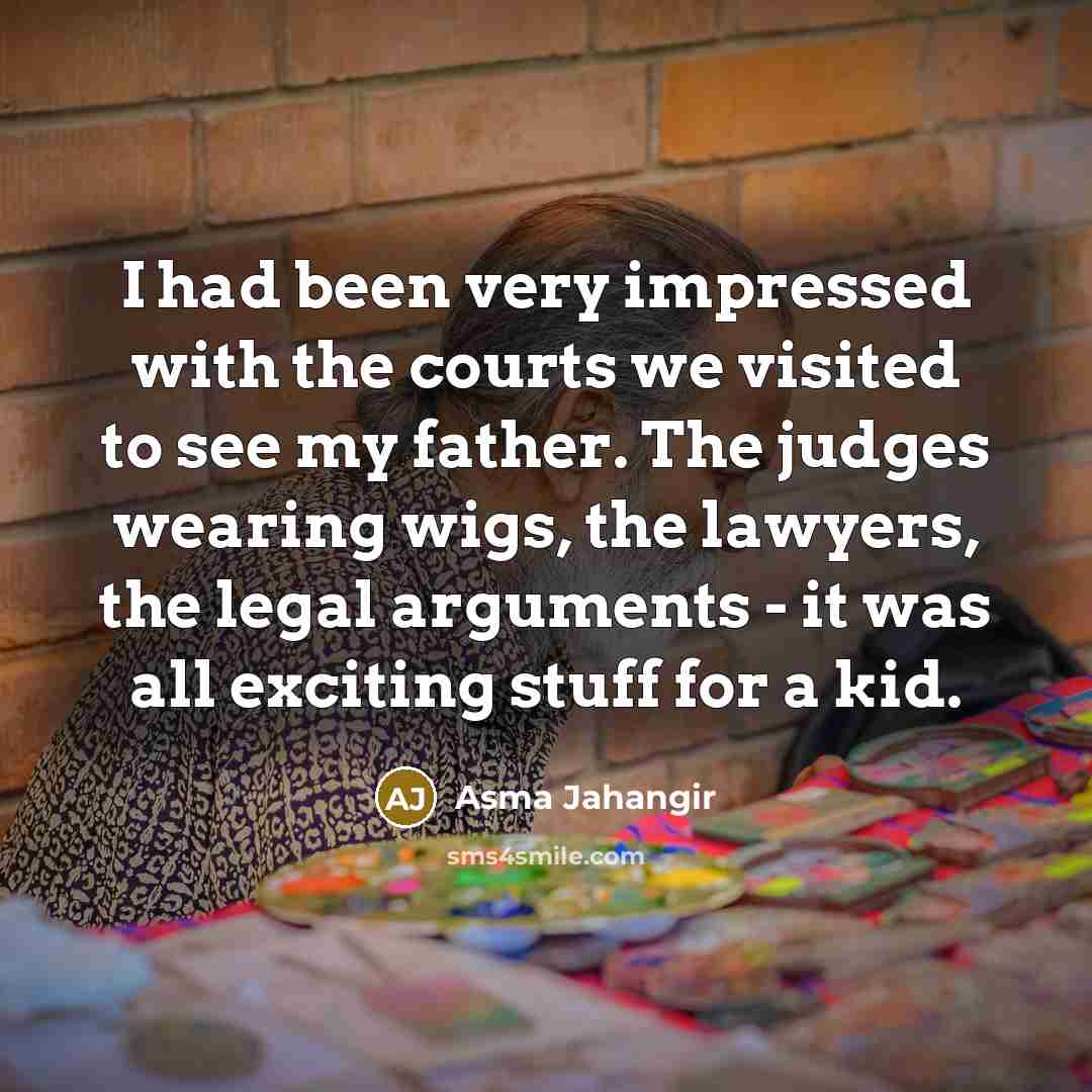 “I had been very impressed with the courts we visited to see my father. The judges wearing wigs, the lawyers, the legal arguments - it was all exciting stuff for a kid.” quote by Asma Jahangir