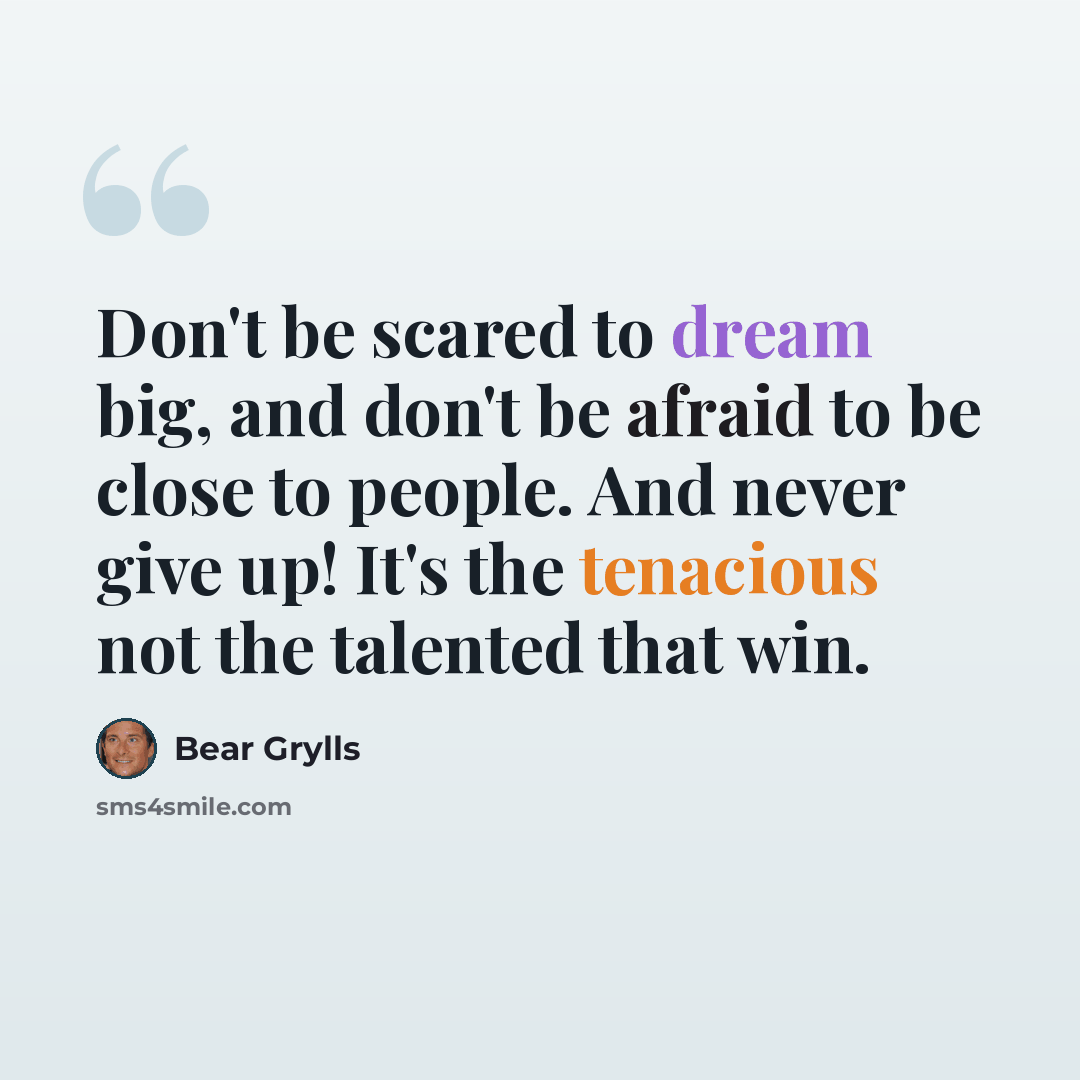 “Don't be scared to dream big, and don't be afraid to be close to people. And never give up! It's the tenacious not the talented that win.” quote by Bear Grylls