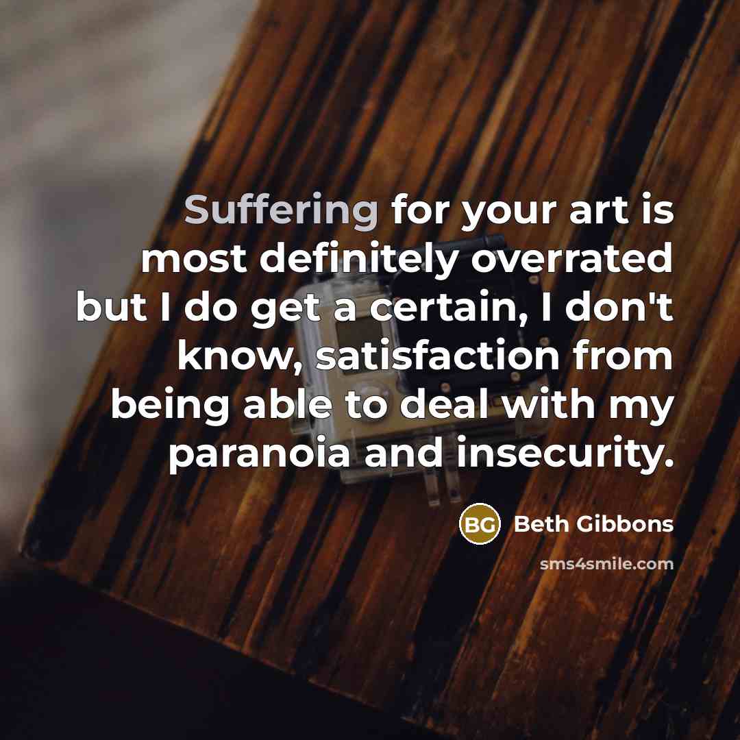 “Suffering for your art is most definitely overrated but I do get a certain, I don't know, satisfaction from being able to deal with my paranoia and insecurity.” quote by Beth Gibbons
