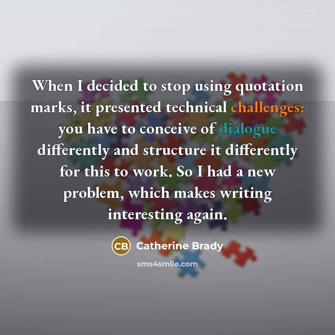 “When I decided to stop using quotation marks, it presented technical challenges: you have to conceive of dialogue differently and structure it differently for this to work. So I had a new problem, which makes writing interesting again.” quote by Catherine Brady