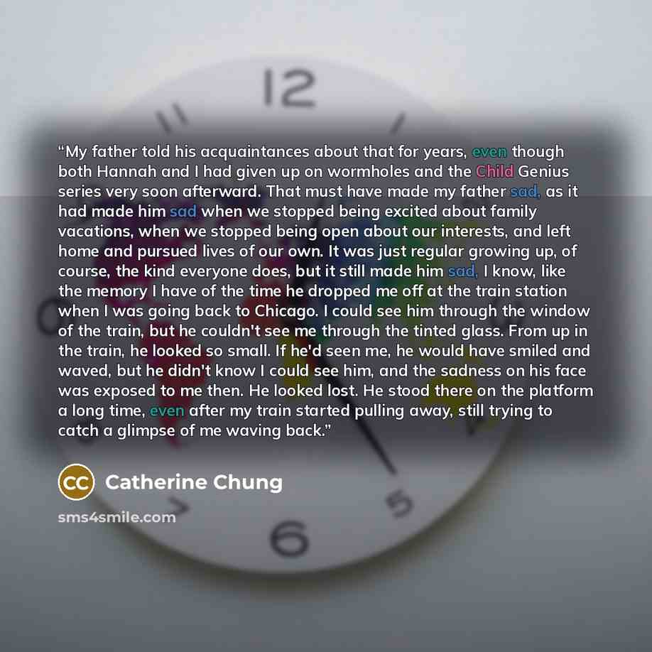 “My father told his acquaintances about that for years, even though both Hannah and I had given up on wormholes and the Child Genius series very soon afterward. That must have made my father sad, as it had made him sad when we stopped being excited about family vacations, when we stopped being open…” quote by Catherine Chung