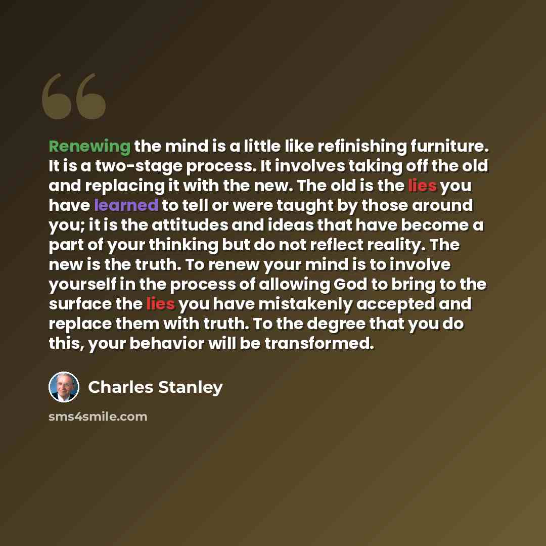“Renewing the mind is a little like refinishing furniture. It is a two-stage process. It involves taking off the old and replacing it with the new. The old is the lies you have learned to tell or were taught by those around you; it is the attitudes and ideas that have become a part of your thinking…” quote by Charles Stanley