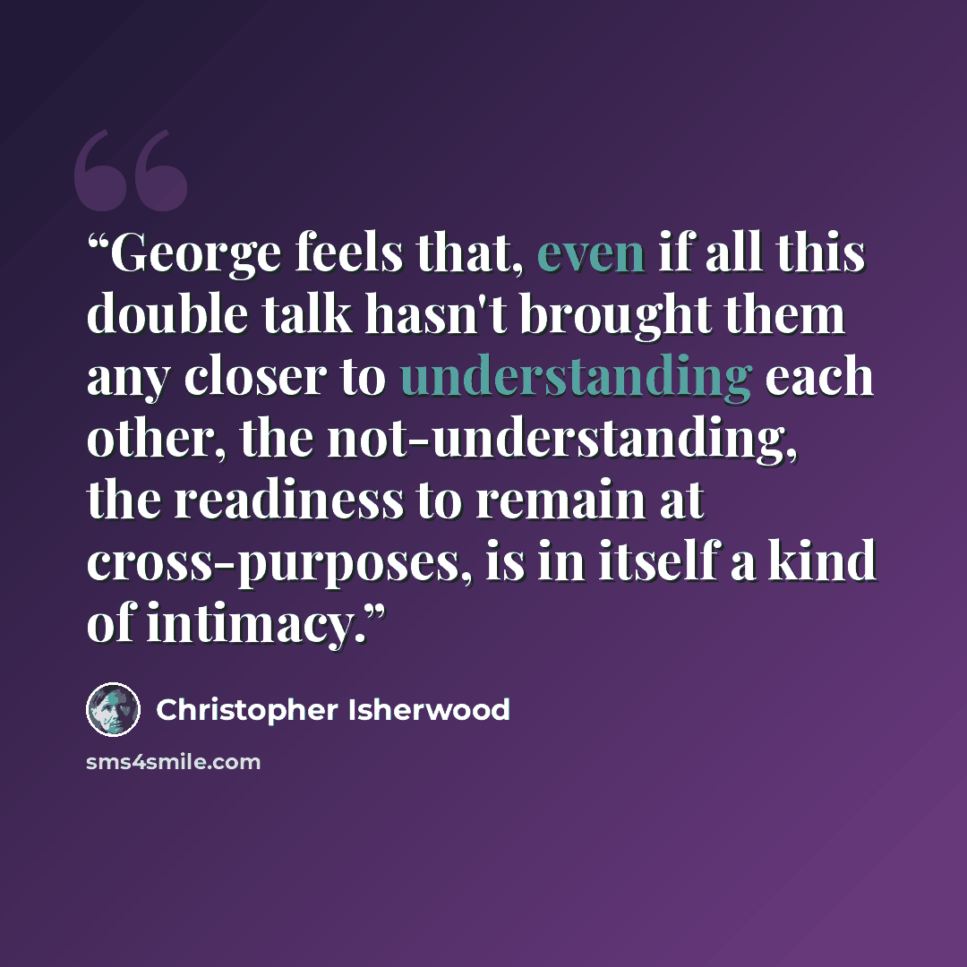 “George feels that, even if all this double talk hasn't brought them any closer to understanding each other, the not-understanding, the readiness to remain at cross-purposes, is in itself a kind of intimacy.” quote by Christopher Isherwood