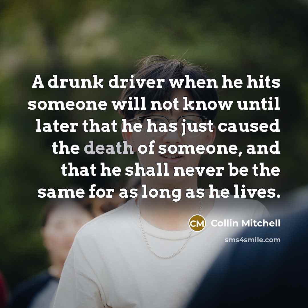 “A drunk driver when he hits someone will not know until later that he has just caused the death of someone, and that he shall never be the same for as long as he lives.” quote by Collin Mitchell