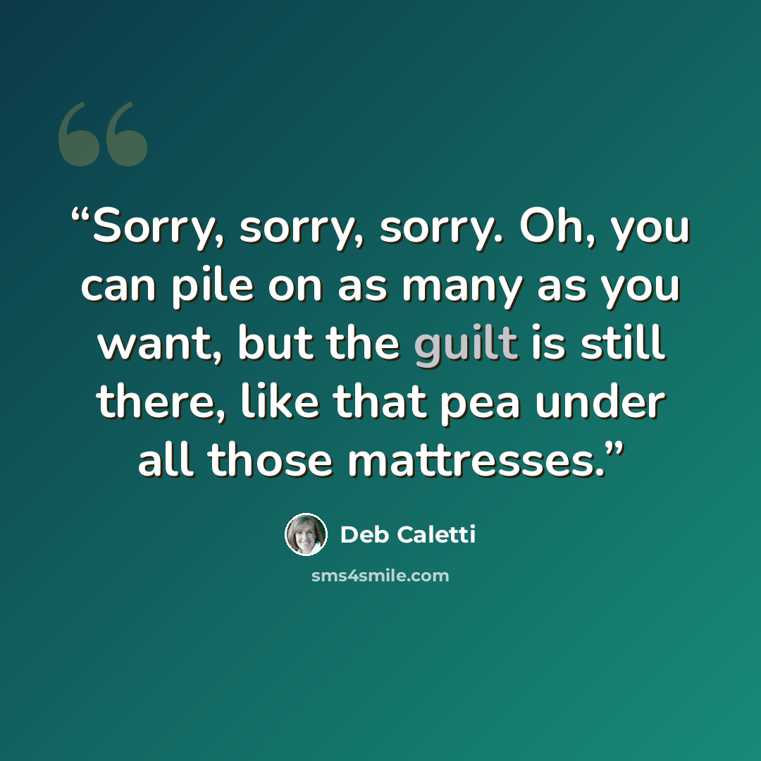“Sorry, sorry, sorry. Oh, you can pile on as many as you want, but the guilt is still there, like that pea under all those mattresses.” quote by Deb Caletti