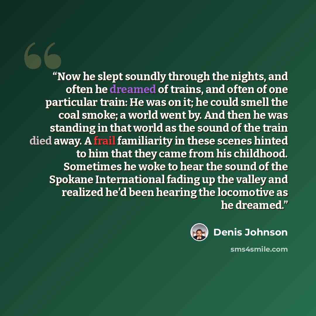 “Now he slept soundly through the nights, and often he dreamed of trains, and often of one particular train: He was on it; he could smell the coal smoke; a world went by. And then he was standing in that world as the sound of the train died away. A frail familiarity in these scenes hinted to him…” quote by Denis Johnson