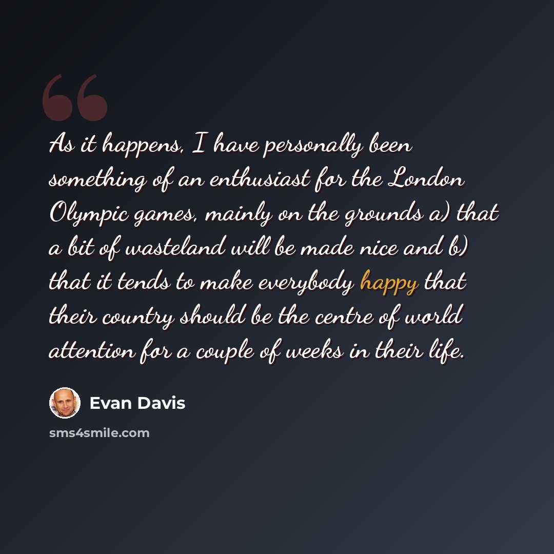 “As it happens, I have personally been something of an enthusiast for the London Olympic games, mainly on the grounds a) that a bit of wasteland will be made nice and b) that it tends to make everybody happy that their country should be the centre of world attention for a couple of weeks in their…” quote by Evan Davis