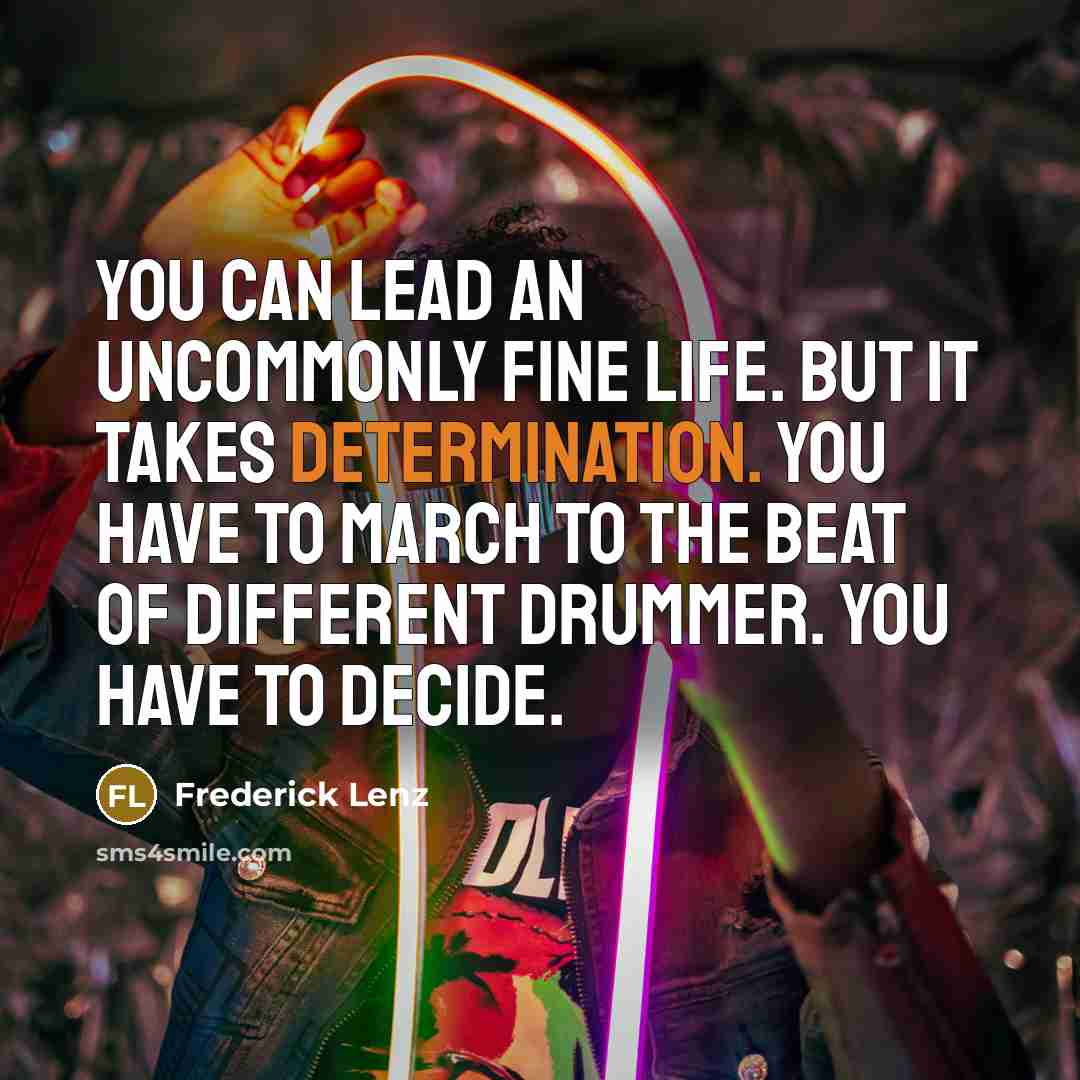 “You can lead an uncommonly fine life. But it takes determination. You have to march to the beat of different drummer. You have to decide.” quote by Frederick Lenz