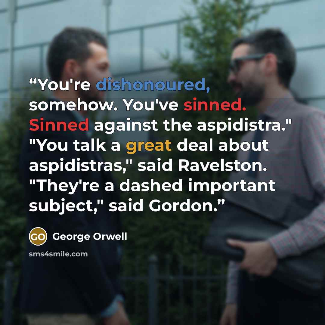 “You're dishonoured, somehow. You've sinned. Sinned against the aspidistra." "You talk a great deal about aspidistras," said Ravelston. "They're a dashed important subject," said Gordon.” quote by George Orwell