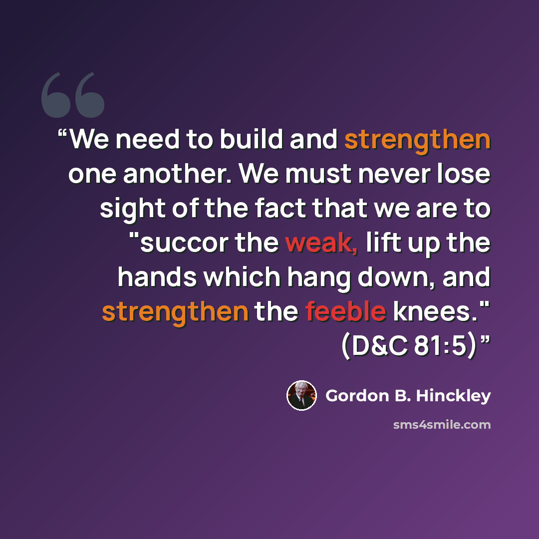“We need to build and strengthen one another. We must never lose sight of the fact that we are to "succor the weak, lift up the hands which hang down, and strengthen the feeble knees." (D&C 81:5)” quote by Gordon B. Hinckley