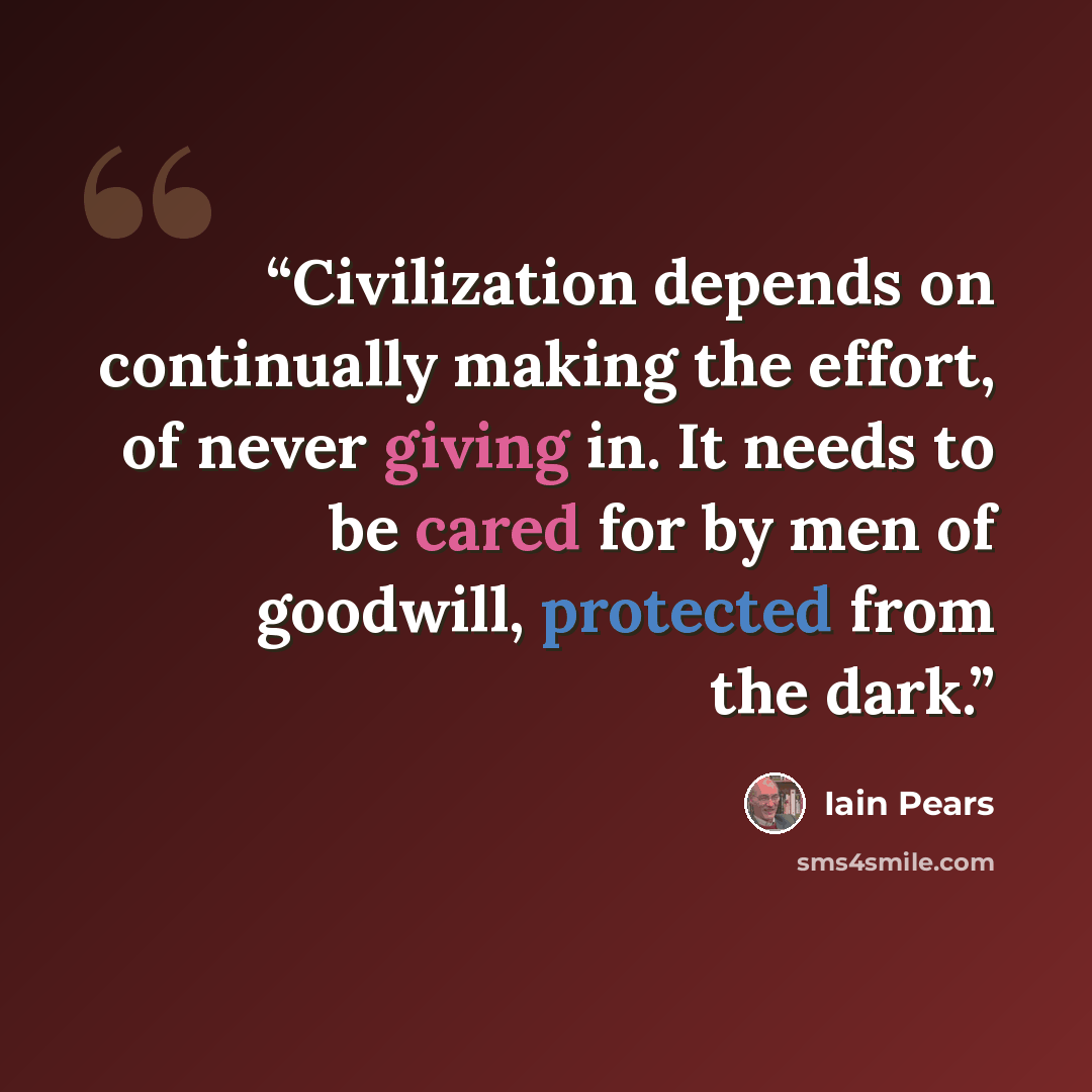 “Civilization depends on continually making the effort, of never giving in. It needs to be cared for by men of goodwill, protected from the dark.” quote by Iain Pears