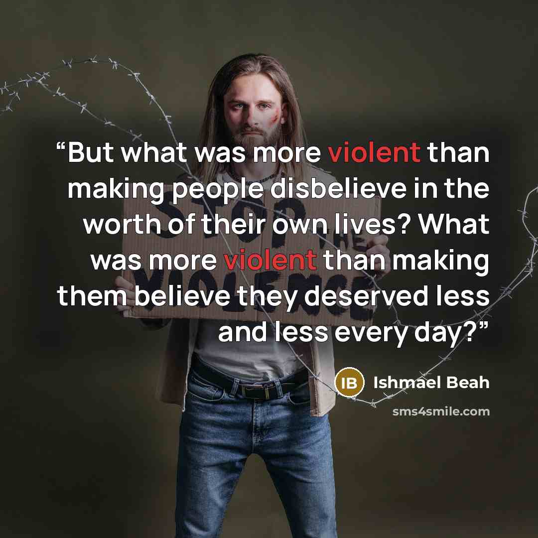 “But what was more violent than making people disbelieve in the worth of their own lives? What was more violent than making them believe they deserved less and less every day?” quote by Ishmael Beah