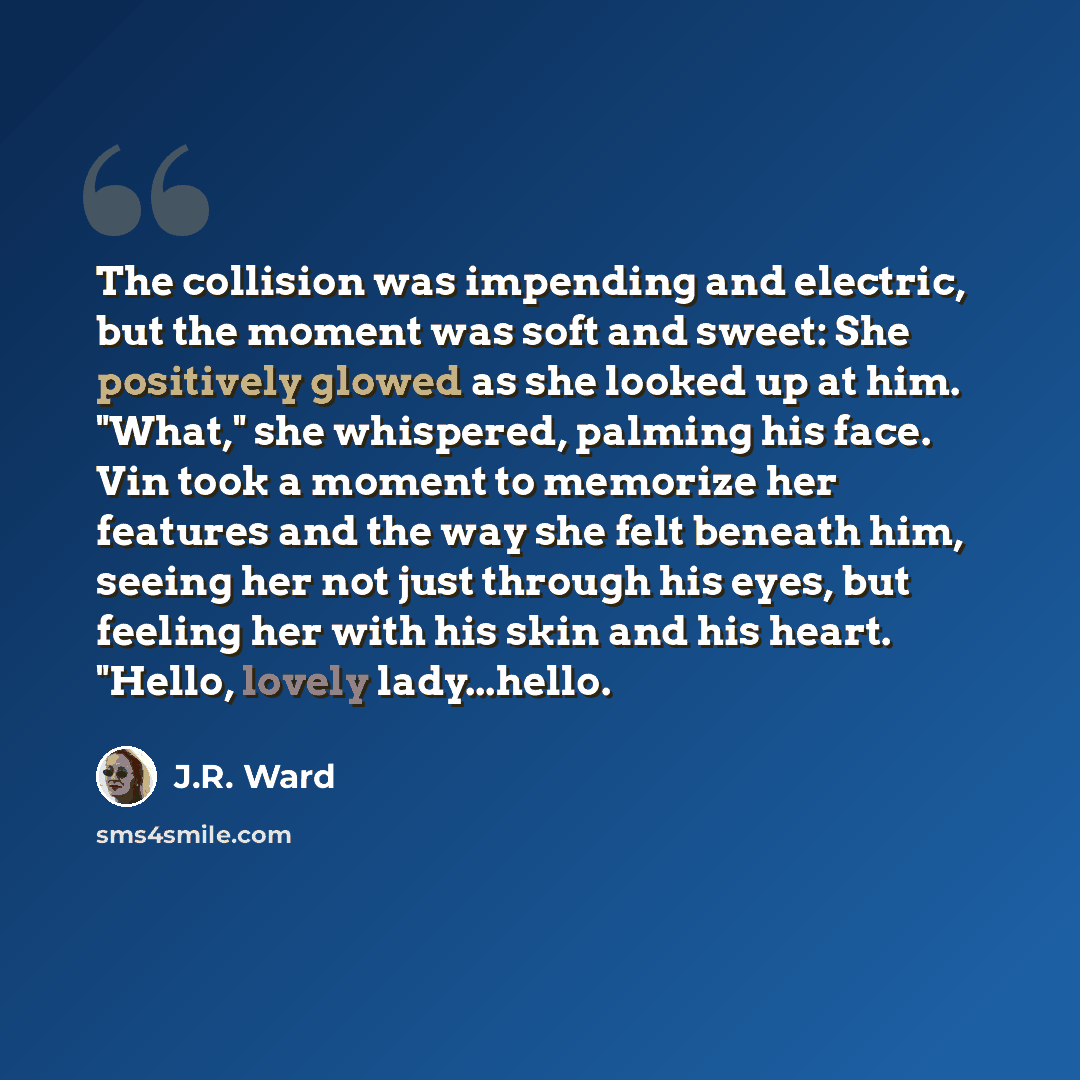 “The collision was impending and electric, but the moment was soft and sweet: She positively glowed as she looked up at him. "What," she whispered, palming his face. Vin took a moment to memorize her features and the way she felt beneath him, seeing her not just through his eyes, but feeling her…” quote by J.R. Ward