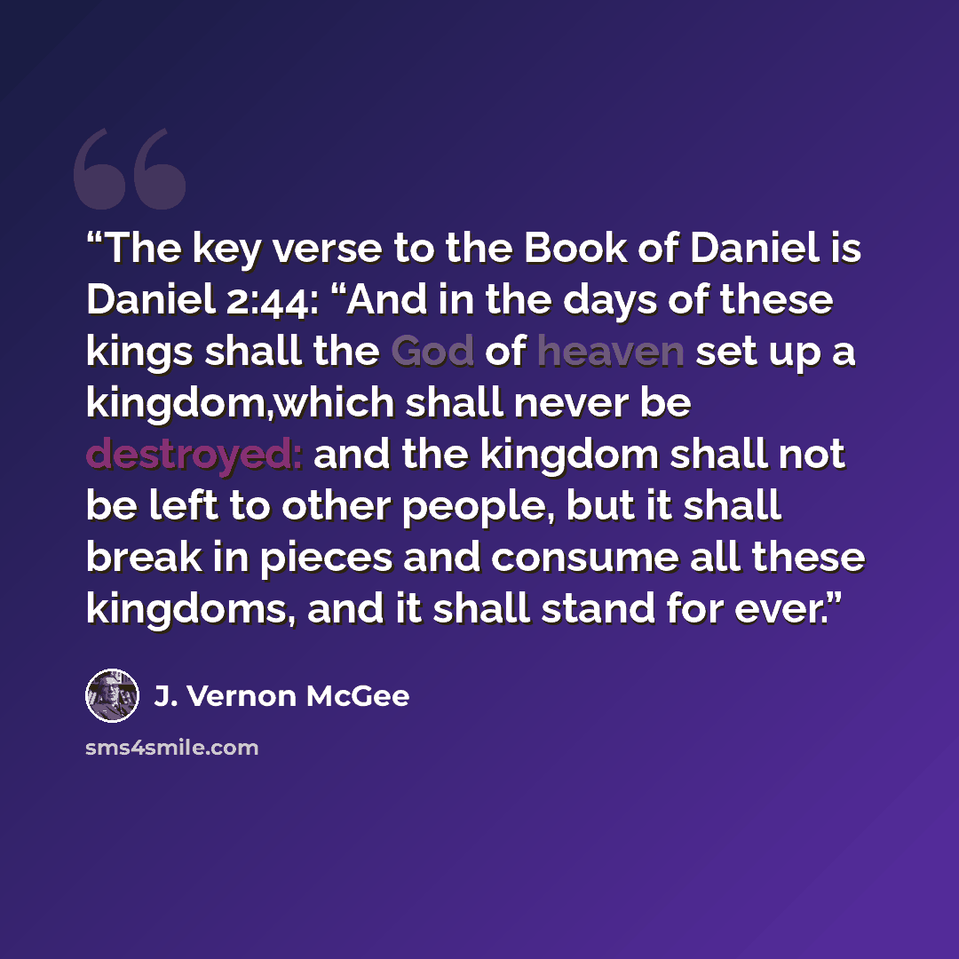 “The key verse to the Book of Daniel is Daniel 2:44: “And in the days of these kings shall the God of heaven set up a kingdom,which shall never be destroyed: and the kingdom shall not be left to other people, but it shall break in pieces and consume all these kingdoms, and it shall stand for ever.” quote by J. Vernon McGee