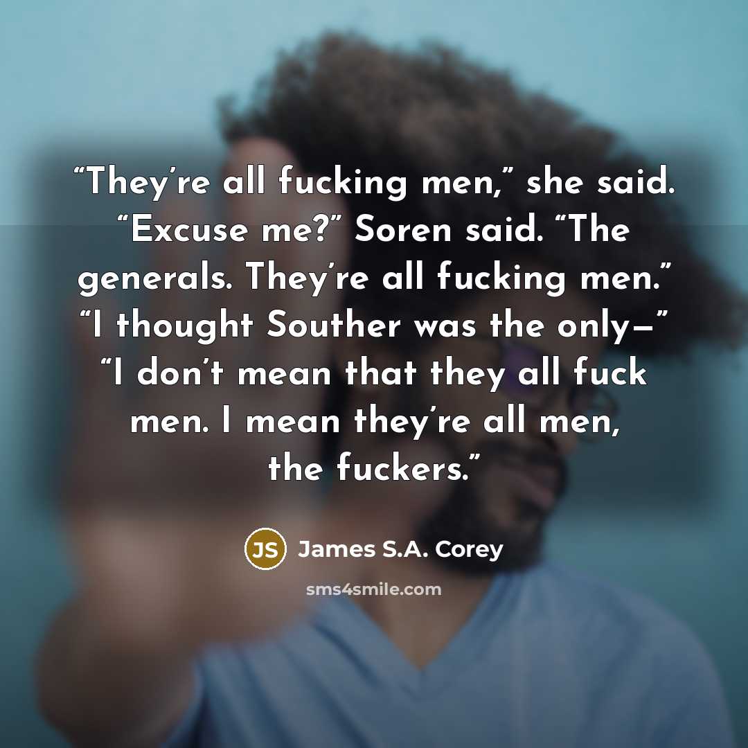 “They’re all fucking men,” she said. “Excuse me?” Soren said. “The generals. They’re all fucking men.” “I thought Souther was the only—” “I don’t mean that they all fuck men. I mean they’re all men, the fuckers.” quote by James S.A. Corey