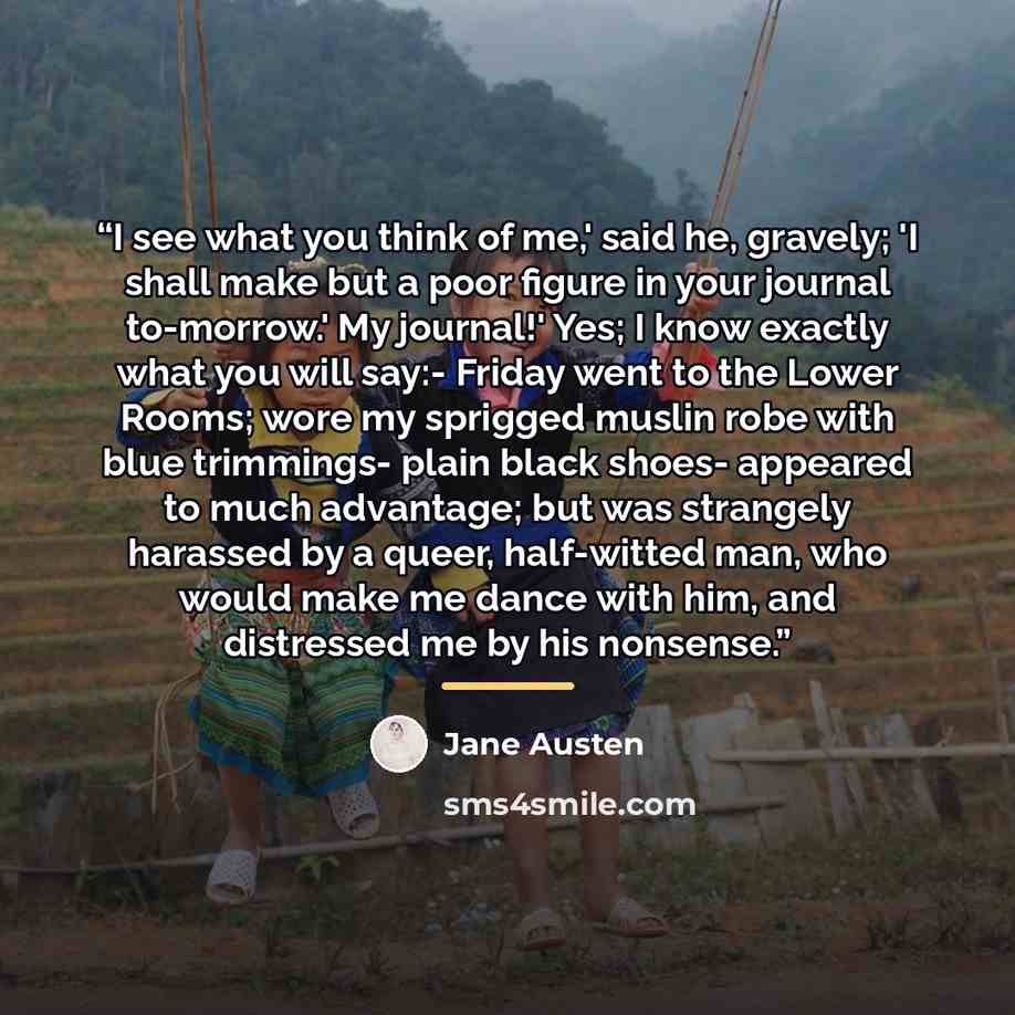“I see what you think of me,' said he, gravely; 'I shall make but a poor figure in your journal to-morrow.' My journal!' Yes; I know exactly what you will say:- Friday went to the Lower Rooms; wore my sprigged muslin robe with blue trimmings- plain black shoes- appeared to much advantage; but was…” quote by Jane Austen