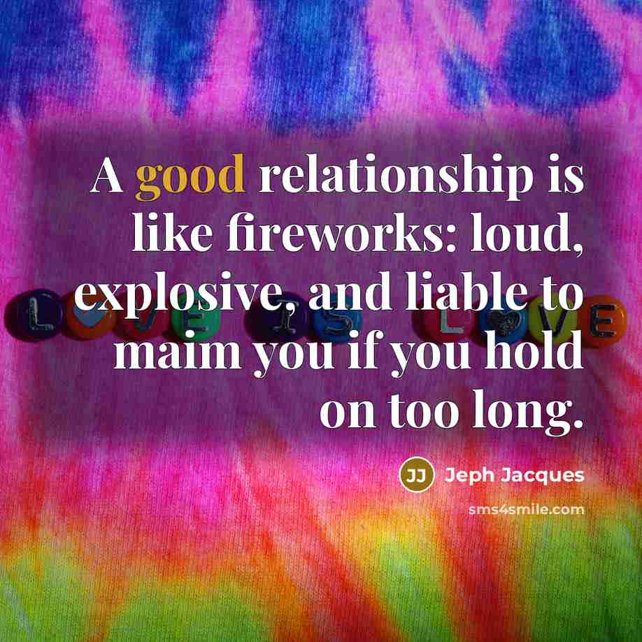 “A good relationship is like fireworks: loud, explosive, and liable to maim you if you hold on too long.” quote by Jeph Jacques