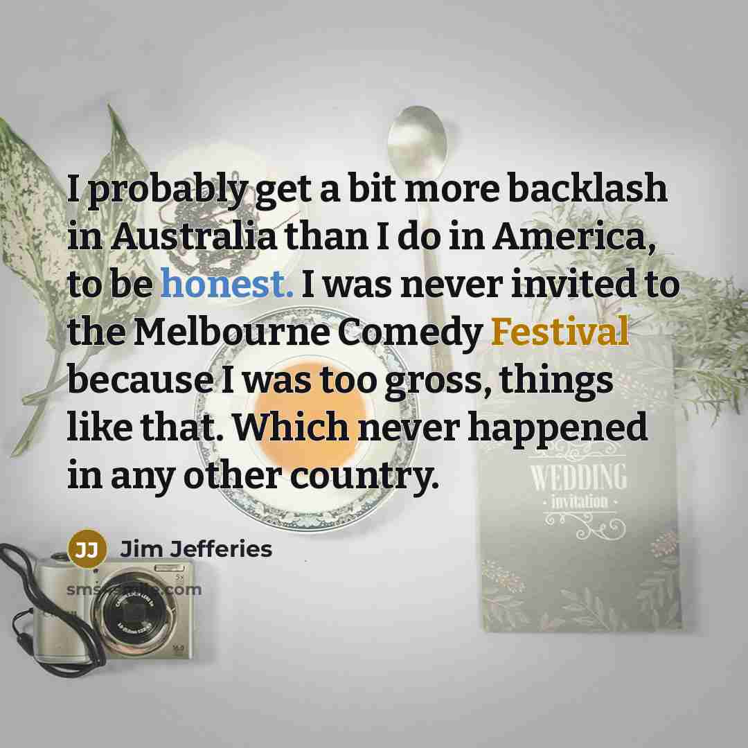 “I probably get a bit more backlash in Australia than I do in America, to be honest. I was never invited to the Melbourne Comedy Festival because I was too gross, things like that. Which never happened in any other country.” quote by Jim Jefferies