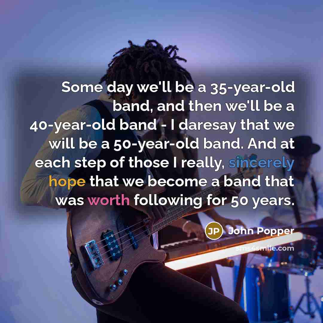 “Some day we'll be a 35-year-old band, and then we'll be a 40-year-old band - I daresay that we will be a 50-year-old band. And at each step of those I really, sincerely hope that we become a band that was worth following for 50 years.” quote by John Popper