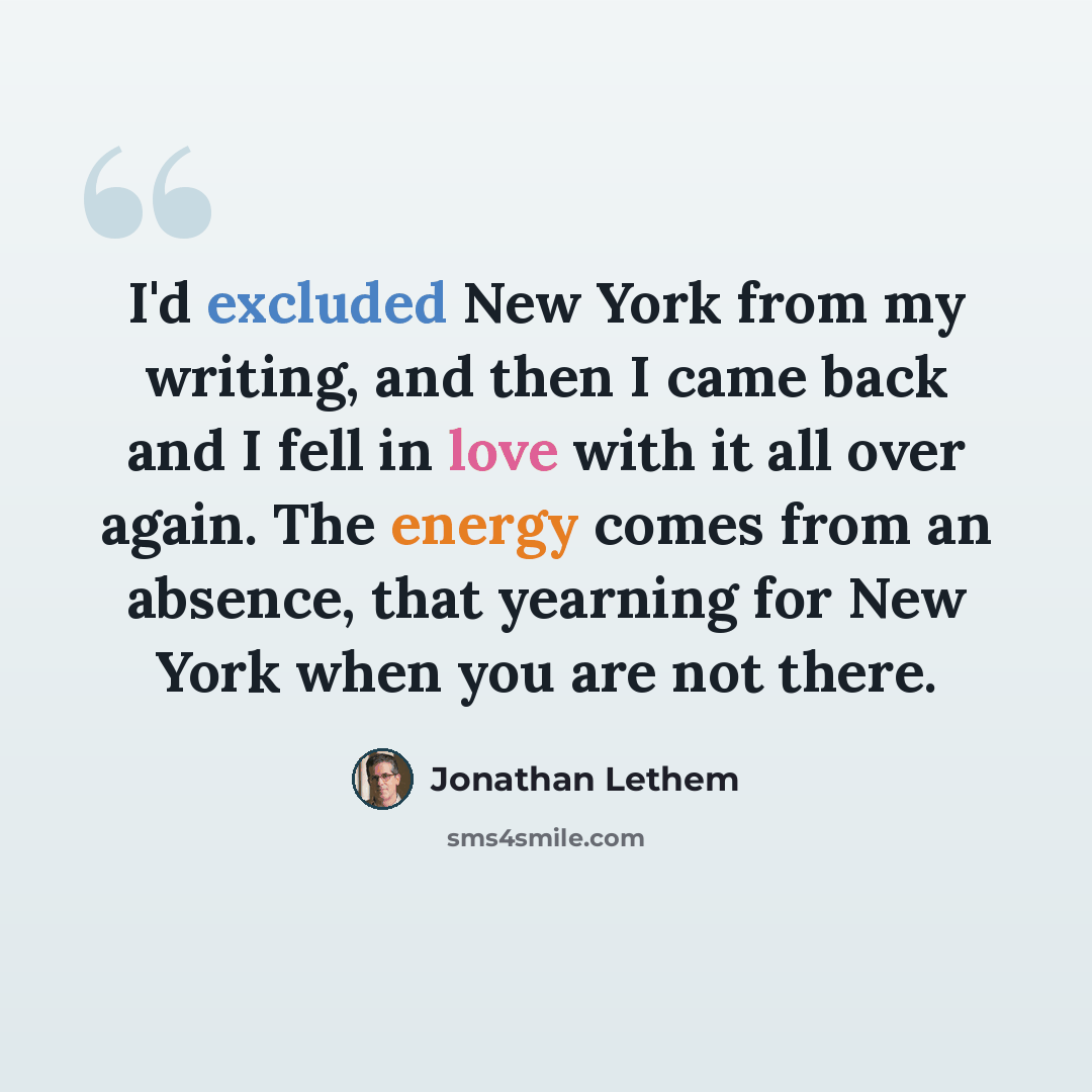 “I'd excluded New York from my writing, and then I came back and I fell in love with it all over again. The energy comes from an absence, that yearning for New York when you are not there.” quote by Jonathan Lethem