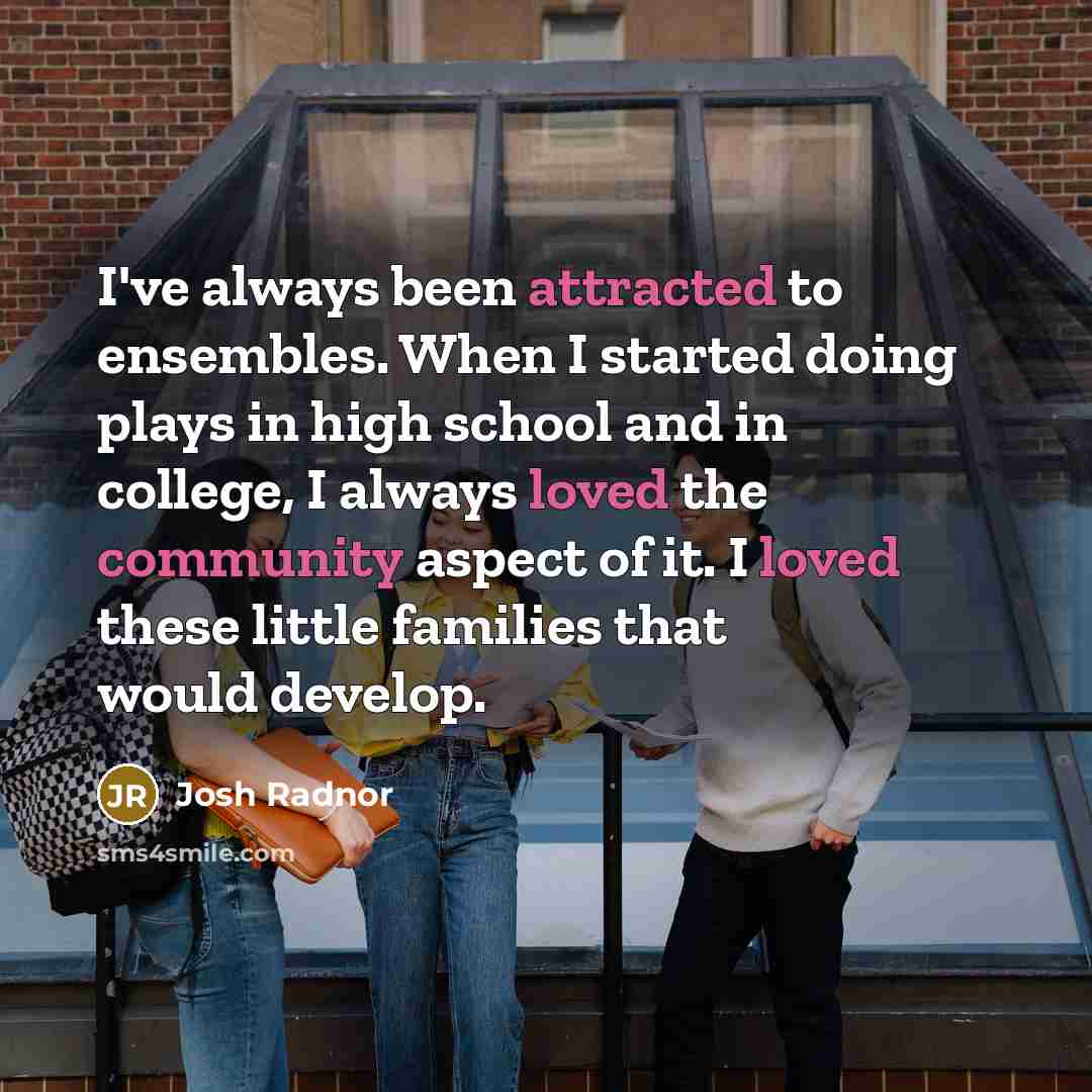 “I've always been attracted to ensembles. When I started doing plays in high school and in college, I always loved the community aspect of it. I loved these little families that would develop.” quote by Josh Radnor