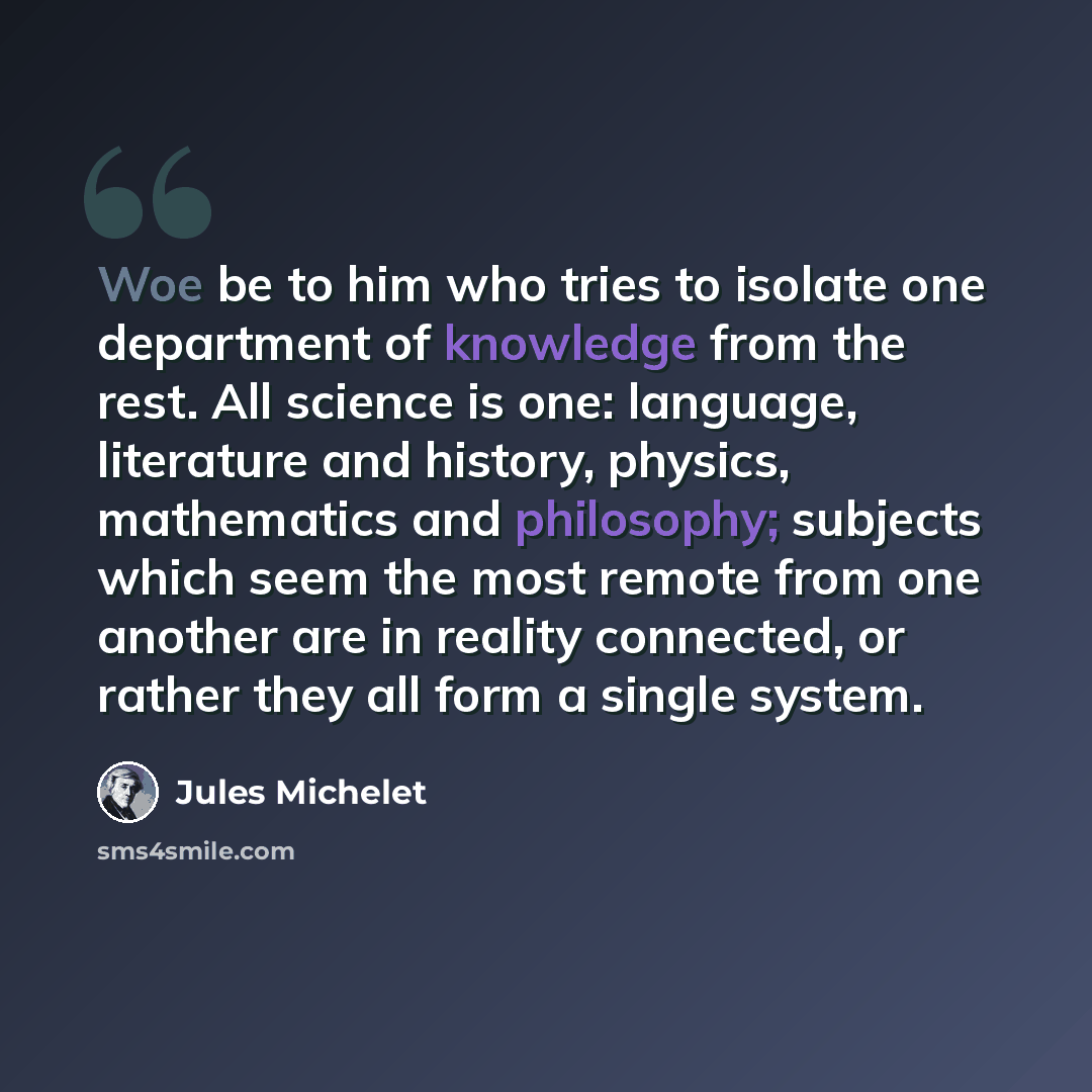 “Woe be to him who tries to isolate one department of knowledge from the rest. All science is one: language, literature and history, physics, mathematics and philosophy; subjects which seem the most remote from one another are in reality connected, or rather they all form a single system.” quote by Jules Michelet