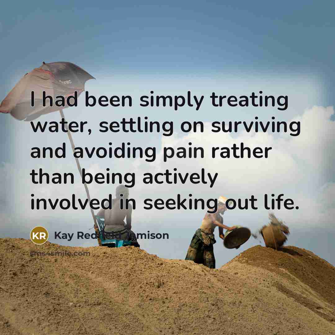 “I had been simply treating water, settling on surviving and avoiding pain rather than being actively involved in seeking out life.” quote by Kay Redfield Jamison