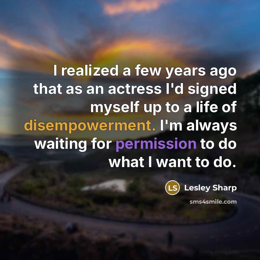 “I realized a few years ago that as an actress I'd signed myself up to a life of disempowerment. I'm always waiting for permission to do what I want to do.” quote by Lesley Sharp