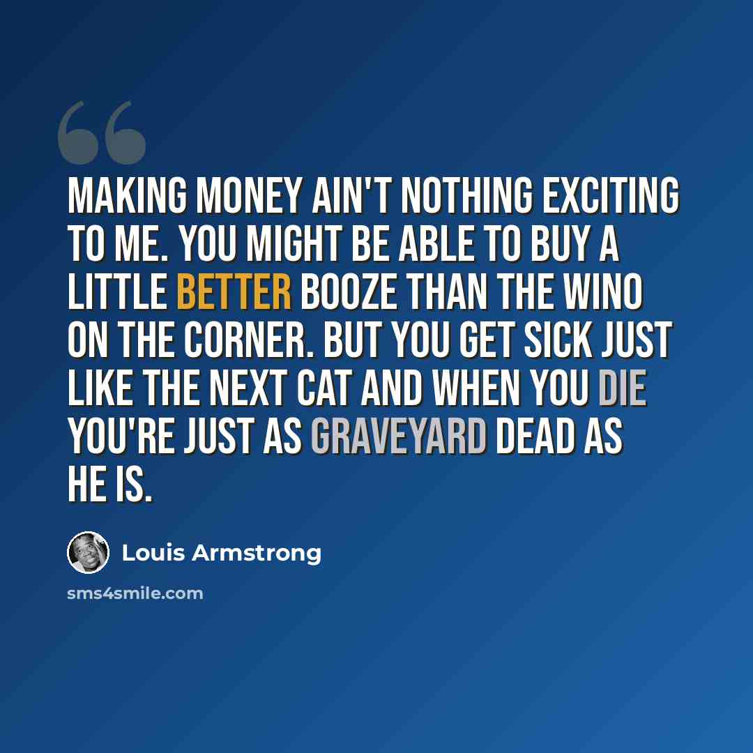 “Making money ain't nothing exciting to me. You might be able to buy a little better booze than the wino on the corner. But you get sick just like the next cat and when you die you're just as graveyard dead as he is.” quote by Louis Armstrong