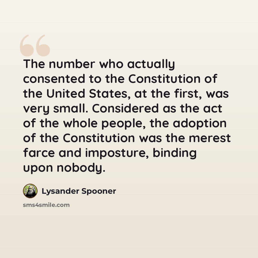 “The number who actually consented to the Constitution of the United States, at the first, was very small. Considered as the act of the whole people, the adoption of the Constitution was the merest farce and imposture, binding upon nobody.” quote by Lysander Spooner