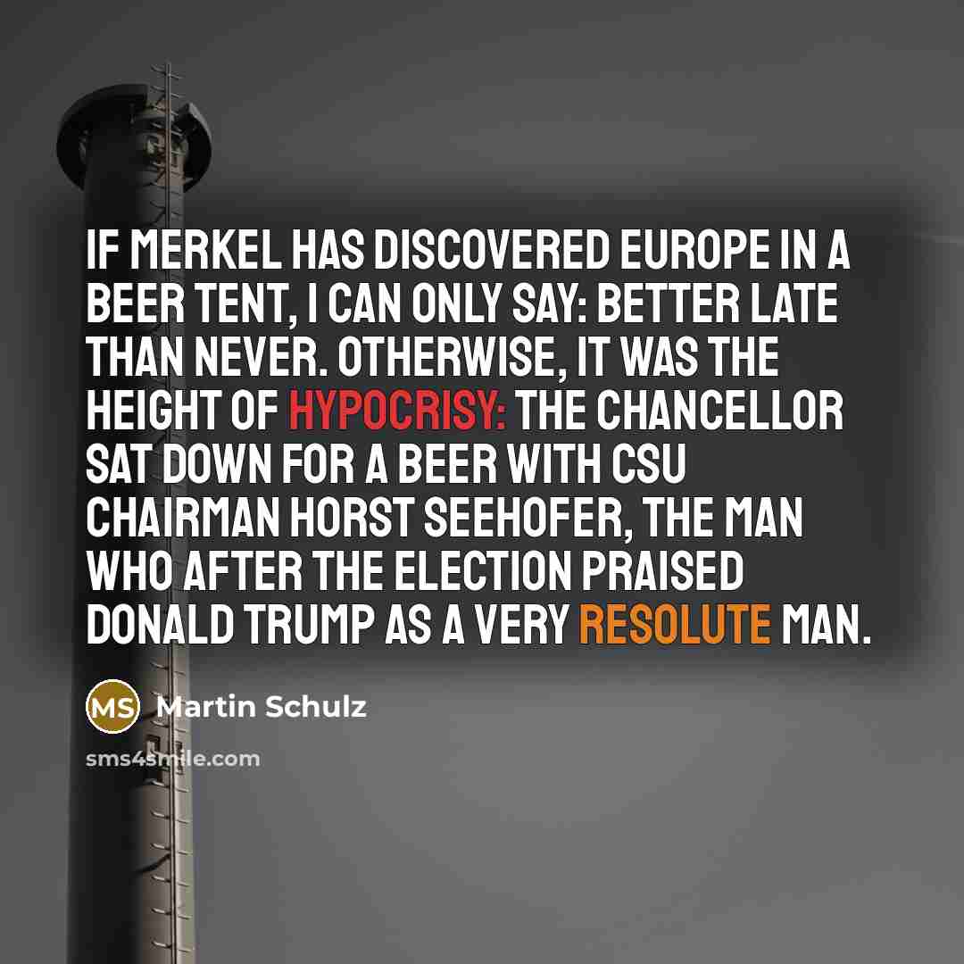 “If Merkel has discovered Europe in a beer tent, I can only say: better late than never. Otherwise, it was the height of hypocrisy: The chancellor sat down for a beer with CSU Chairman Horst Seehofer, the man who after the election praised Donald Trump as a very resolute man.” quote by Martin Schulz