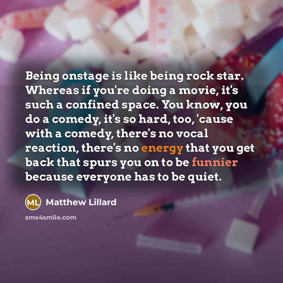 “Being onstage is like being rock star. Whereas if you're doing a movie, it's such a confined space. You know, you do a comedy, it's so hard, too, 'cause with a comedy, there's no vocal reaction, there's no energy that you get back that spurs you on to be funnier because everyone has to be quiet.” quote by Matthew Lillard