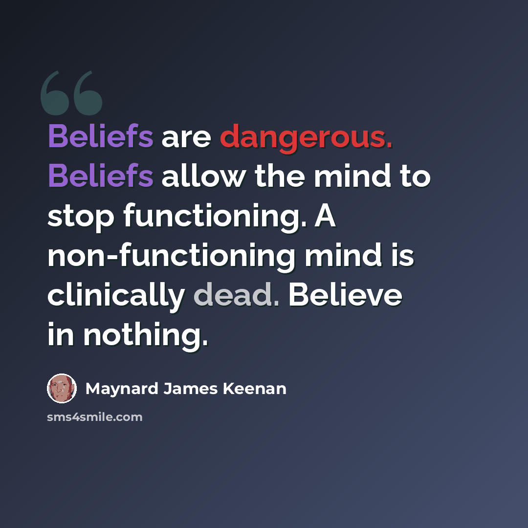 “Beliefs are dangerous. Beliefs allow the mind to stop functioning. A non-functioning mind is clinically dead. Believe in nothing.” quote by Maynard James Keenan