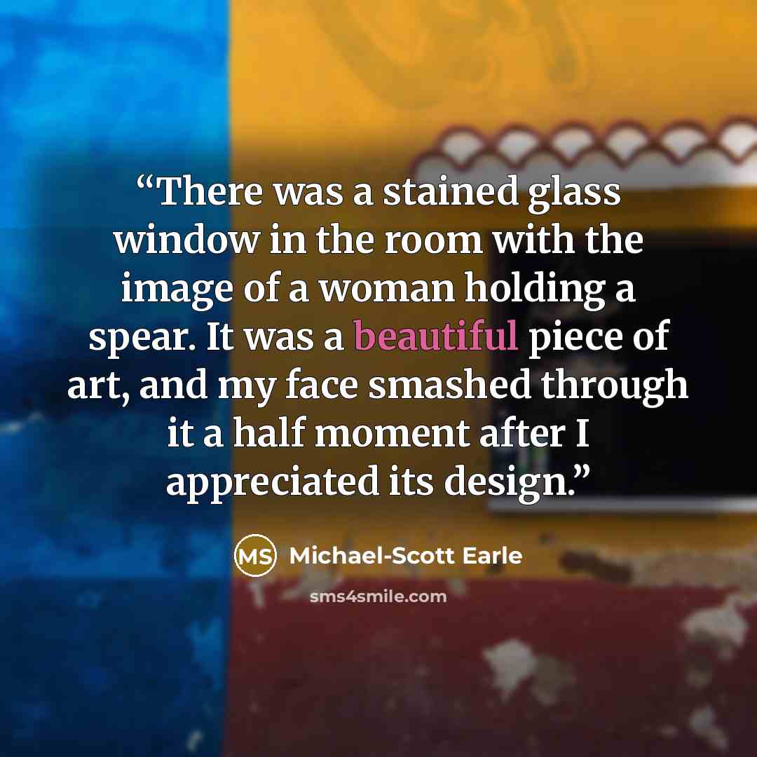 “There was a stained glass window in the room with the image of a woman holding a spear. It was a beautiful piece of art, and my face smashed through it a half moment after I appreciated its design.” quote by Michael-Scott Earle