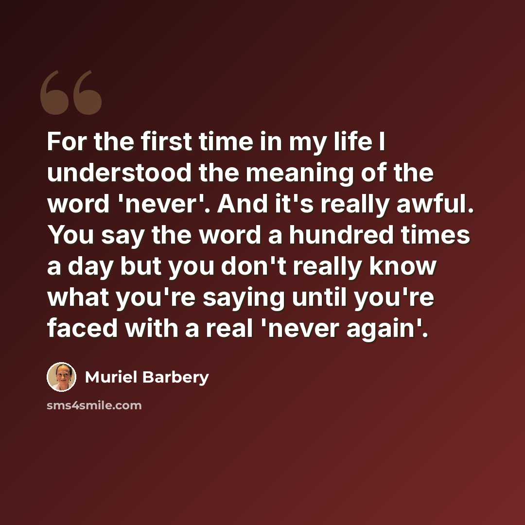 “For the first time in my life I understood the meaning of the word 'never'. And it's really awful. You say the word a hundred times a day but you don't really know what you're saying until you're faced with a real 'never again'.” quote by Muriel Barbery